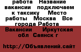 работа › Название вакансии ­ подключаем к таксику  › Место работы ­ Москва - Все города Работа » Вакансии   . Иркутская обл.,Саянск г.